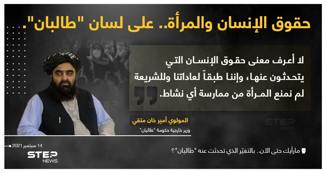 وزير خارجية حكومة "طالبان" (المولوي أمير خان متقي) يقول : "لا أعرف معنى حقوق الإنسان التي يتحدثون عنها"، ويشير إلى أنه طبقاََ لعادات الحركة والشريعة؛ لم يتم منع المرأة من ممارسة أي نشاط