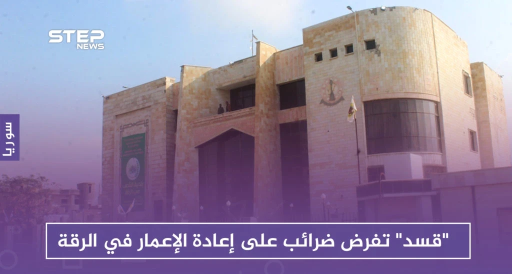 "قسد" تفرض ضرائب على إعادة الإعمار والترميم في الرقة.. وتهدم ممتلكات المخالفين
